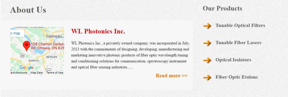 WL Photonics Inc., a privately owned company, was incorporated in July, 2013 with the commitments of designing, developing, manufacturing and marketing innovative photonic products of fiber optic wavelength tuning and conditioning solutions for communication, spectroscopy instrument and optical fiber sensing industries